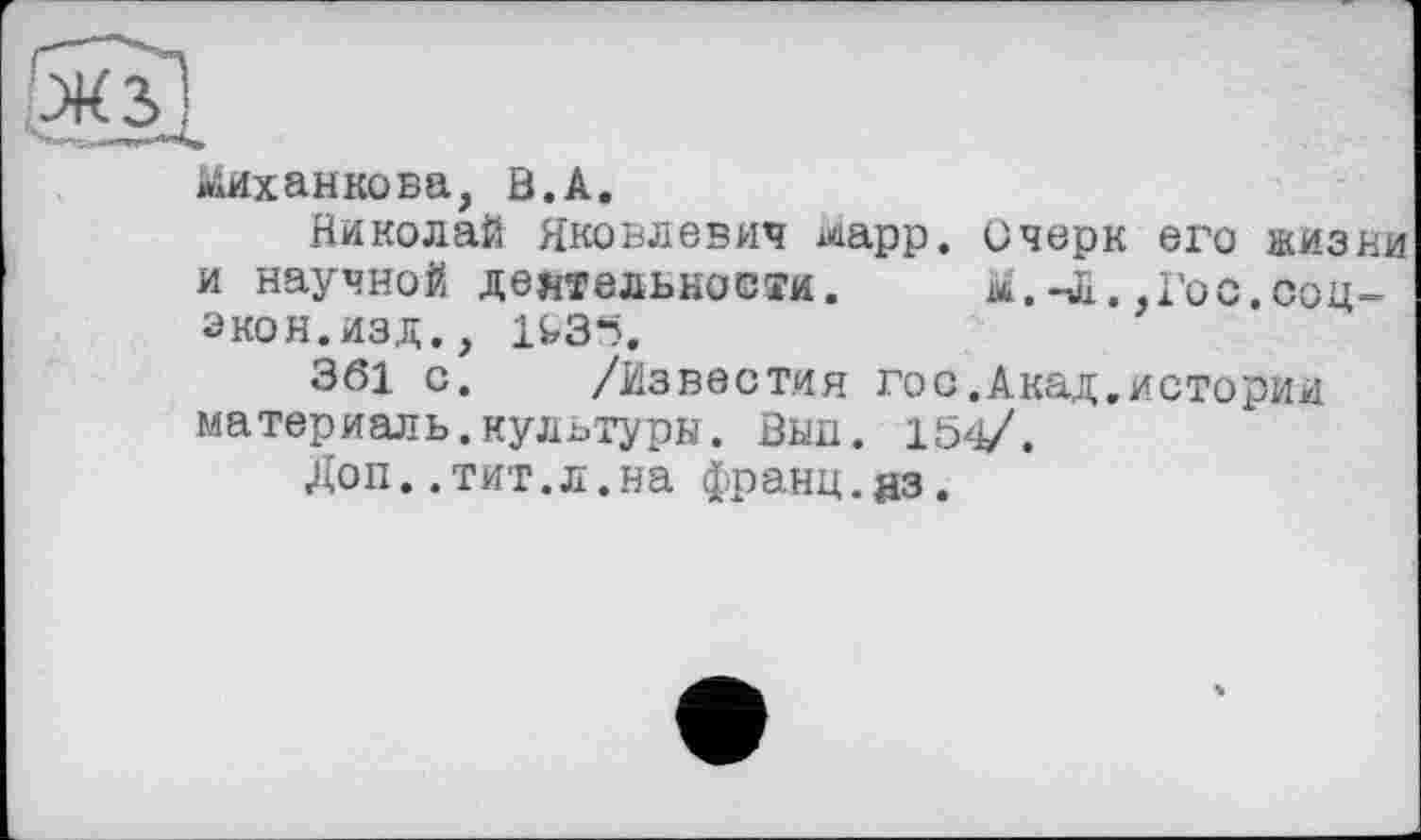 ﻿ііиханкова, В.А.
Николай Яковлевич mpp. Очерк его жизни и научной деятельности. м.-Л.,Гос.соц-экон.изд., 14,3*5.
361 с. /Известия гос.Акад.истории материаль.культуры. Вып. 154/.
Доп..тит.л.на франц.из.